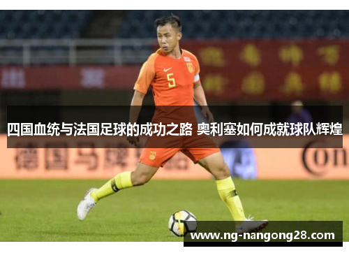 四国血统与法国足球的成功之路 奥利塞如何成就球队辉煌